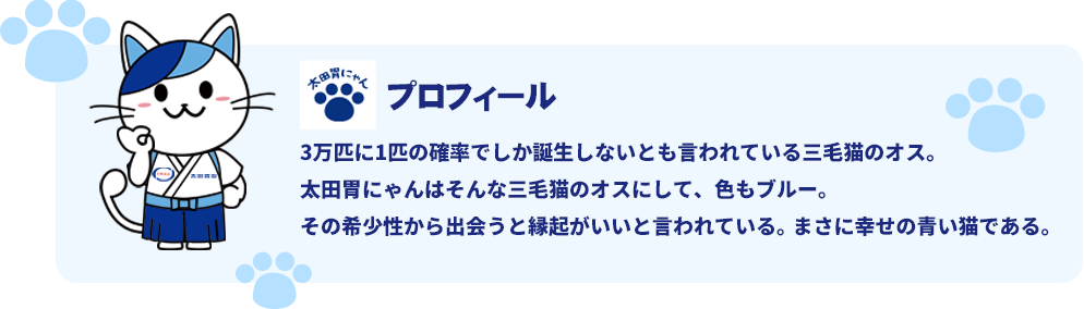 太田胃にゃんプロフィール。3万匹に1匹の確率でしか誕生しないとも言われている三毛猫のオス。太田胃にゃんはそんな三毛猫のオスにして、色もブルー。その希少性から出会うと縁起がいいと言われている。まさに幸せの青い猫である。