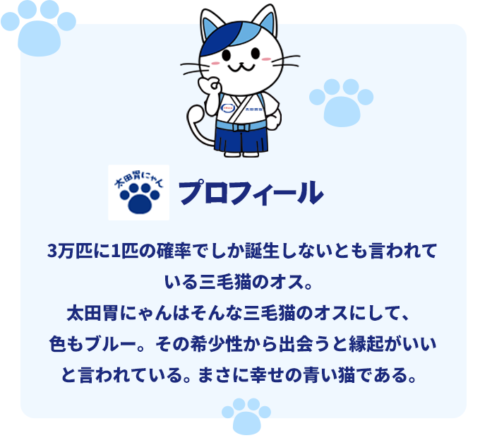 太田胃にゃんプロフィール。3万匹に1匹の確率でしか誕生しないとも言われている三毛猫のオス。太田胃にゃんはそんな三毛猫のオスにして、色もブルー。その希少性から出会うと縁起がいいと言われている。まさに幸せの青い猫である。